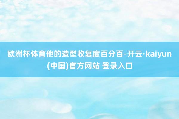 欧洲杯体育他的造型收复度百分百-开云·kaiyun(中国)官方网站 登录入口