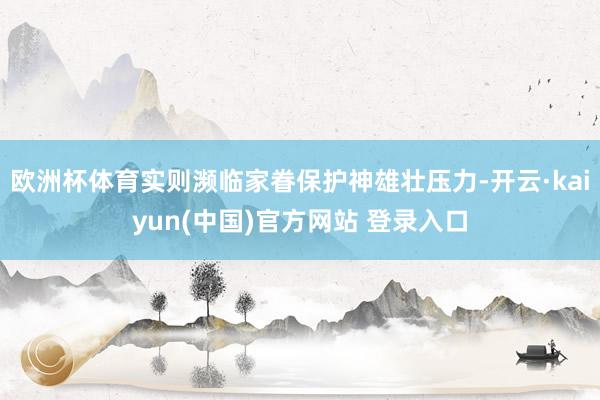 欧洲杯体育实则濒临家眷保护神雄壮压力-开云·kaiyun(中国)官方网站 登录入口
