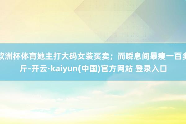 欧洲杯体育她主打大码女装买卖；而瞬息间暴瘦一百多斤-开云·kaiyun(中国)官方网站 登录入口
