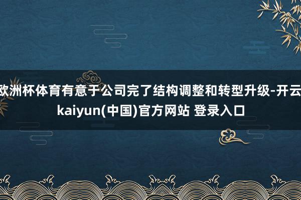 欧洲杯体育有意于公司完了结构调整和转型升级-开云·kaiyun(中国)官方网站 登录入口