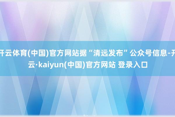 开云体育(中国)官方网站据“清远发布”公众号信息-开云·kaiyun(中国)官方网站 登录入口
