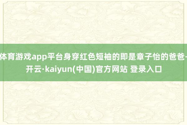 体育游戏app平台身穿红色短袖的即是章子怡的爸爸-开云·kaiyun(中国)官方网站 登录入口