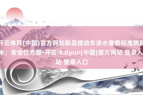 开云体育(中国)官方网站新品搅动车涉水查察标准跳跃1米；安全性方面-开云·kaiyun(中国)官方网站 登录入口