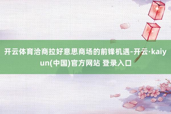 开云体育洽商拉好意思商场的前锋机遇-开云·kaiyun(中国)官方网站 登录入口