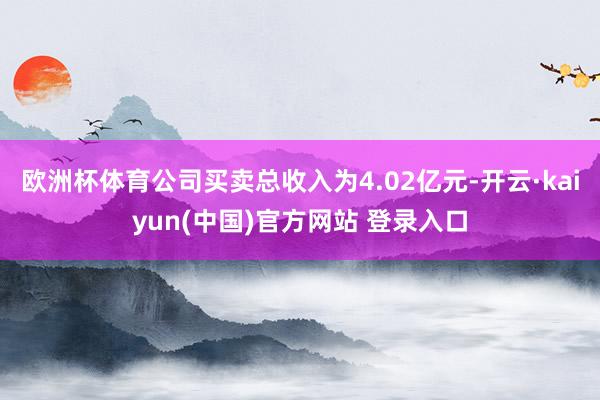 欧洲杯体育　　公司买卖总收入为4.02亿元-开云·kaiyun(中国)官方网站 登录入口