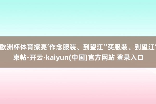 欧洲杯体育擦亮‘作念服装、到望江’‘买服装、到望江’柬帖-开云·kaiyun(中国)官方网站 登录入口