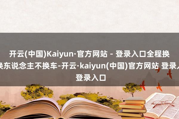 开云(中国)Kaiyun·官方网站 - 登录入口全程换电换东说念主不换车-开云·kaiyun(中国)官方网站 登录入口