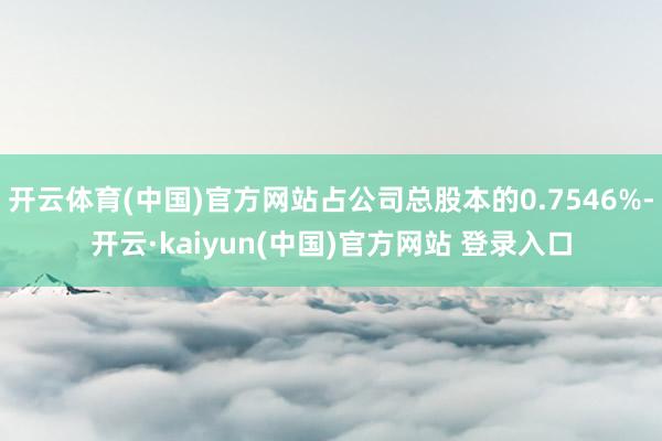 开云体育(中国)官方网站占公司总股本的0.7546%-开云·kaiyun(中国)官方网站 登录入口