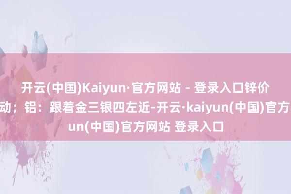 开云(中国)Kaiyun·官方网站 - 登录入口锌价料宽幅区间波动；铝：跟着金三银四左近-开云·kaiyun(中国)官方网站 登录入口