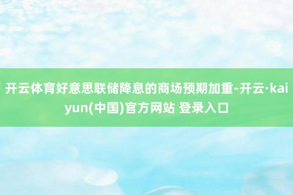 开云体育好意思联储降息的商场预期加重-开云·kaiyun(中国)官方网站 登录入口
