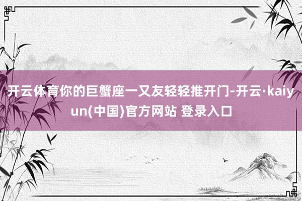 开云体育你的巨蟹座一又友轻轻推开门-开云·kaiyun(中国)官方网站 登录入口