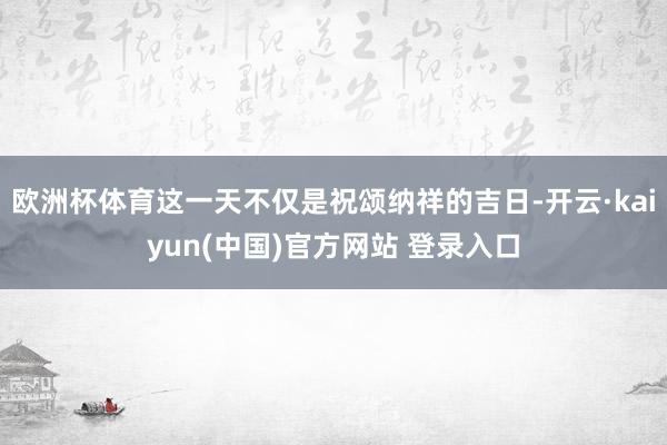 欧洲杯体育这一天不仅是祝颂纳祥的吉日-开云·kaiyun(中国)官方网站 登录入口