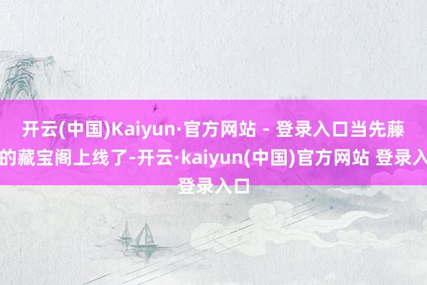 开云(中国)Kaiyun·官方网站 - 登录入口当先藤子的藏宝阁上线了-开云·kaiyun(中国)官方网站 登录入口