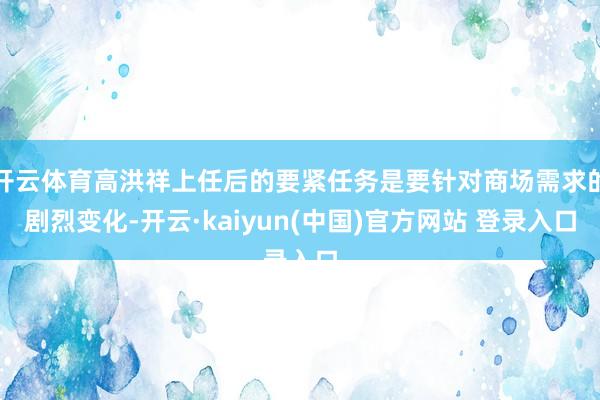 开云体育高洪祥上任后的要紧任务是要针对商场需求的剧烈变化-开云·kaiyun(中国)官方网站 登录入口