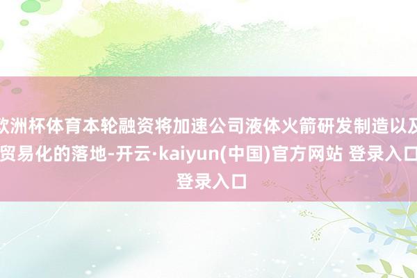 欧洲杯体育本轮融资将加速公司液体火箭研发制造以及贸易化的落地-开云·kaiyun(中国)官方网站 登录入口