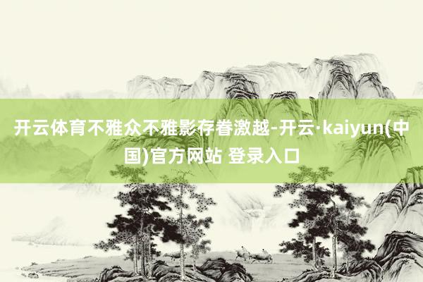 开云体育不雅众不雅影存眷激越-开云·kaiyun(中国)官方网站 登录入口