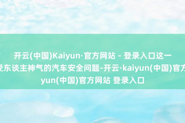 开云(中国)Kaiyun·官方网站 - 登录入口这一切皆指向了最受东谈主神气的汽车安全问题-开云·kaiyun(中国)官方网站 登录入口