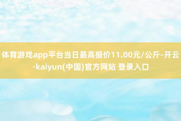 体育游戏app平台当日最高报价11.00元/公斤-开云·kaiyun(中国)官方网站 登录入口