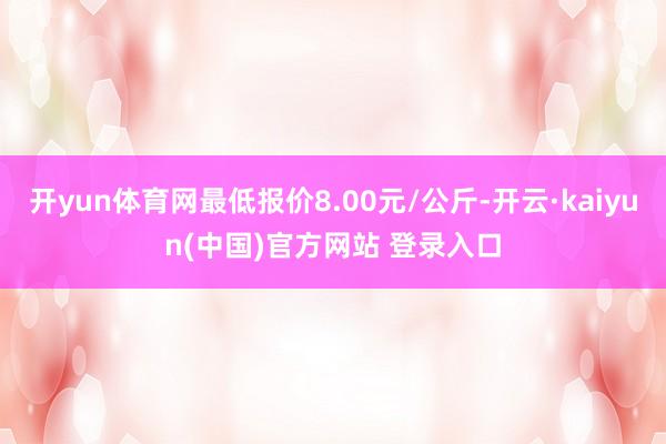 开yun体育网最低报价8.00元/公斤-开云·kaiyun(中国)官方网站 登录入口