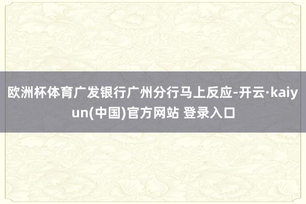 欧洲杯体育广发银行广州分行马上反应-开云·kaiyun(中国)官方网站 登录入口