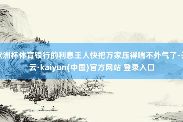 欧洲杯体育银行的利息王人快把万家压得喘不外气了-开云·kaiyun(中国)官方网站 登录入口