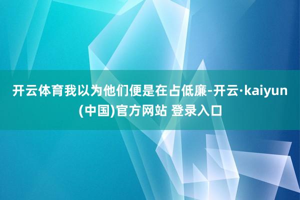 开云体育我以为他们便是在占低廉-开云·kaiyun(中国)官方网站 登录入口