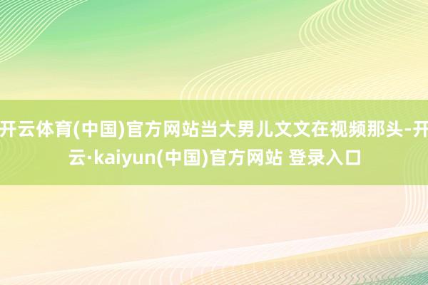 开云体育(中国)官方网站当大男儿文文在视频那头-开云·kaiyun(中国)官方网站 登录入口
