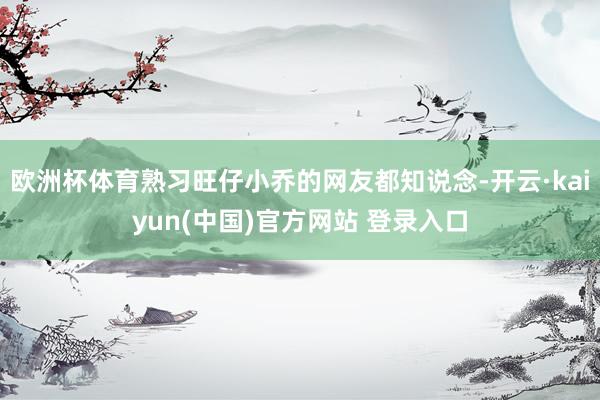 欧洲杯体育熟习旺仔小乔的网友都知说念-开云·kaiyun(中国)官方网站 登录入口
