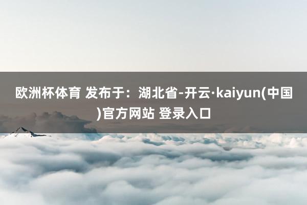 欧洲杯体育 发布于：湖北省-开云·kaiyun(中国)官方网站 登录入口