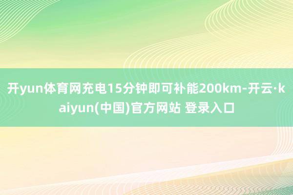 开yun体育网充电15分钟即可补能200km-开云·kaiyun(中国)官方网站 登录入口
