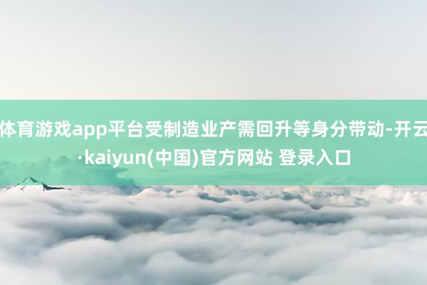 体育游戏app平台受制造业产需回升等身分带动-开云·kaiyun(中国)官方网站 登录入口