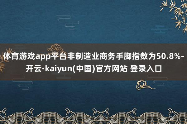 体育游戏app平台非制造业商务手脚指数为50.8%-开云·kaiyun(中国)官方网站 登录入口