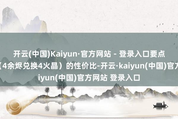 开云(中国)Kaiyun·官方网站 - 登录入口要点瓦解时常礼包（4余烬兑换4火晶）的性价比-开云·kaiyun(中国)官方网站 登录入口
