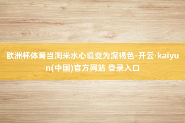 欧洲杯体育当淘米水心境变为深褐色-开云·kaiyun(中国)官方网站 登录入口