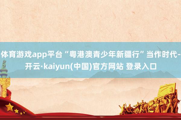 体育游戏app平台“粤港澳青少年新疆行”当作时代-开云·kaiyun(中国)官方网站 登录入口