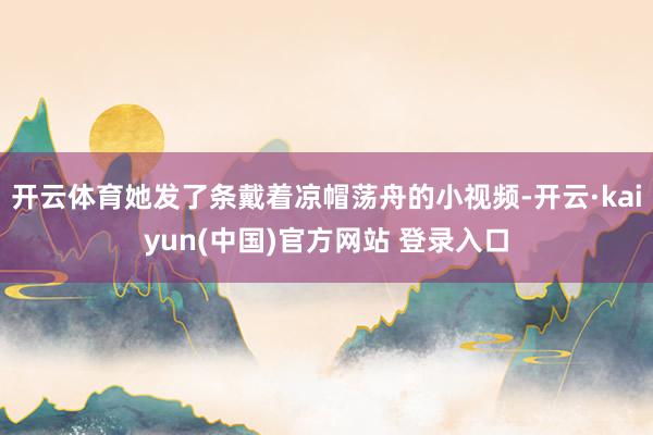 开云体育她发了条戴着凉帽荡舟的小视频-开云·kaiyun(中国)官方网站 登录入口