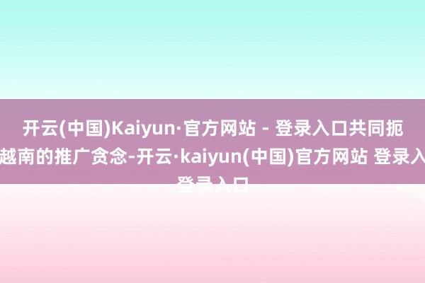 开云(中国)Kaiyun·官方网站 - 登录入口共同扼制越南的推广贪念-开云·kaiyun(中国)官方网站 登录入口
