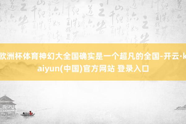 欧洲杯体育神幻大全国确实是一个超凡的全国-开云·kaiyun(中国)官方网站 登录入口