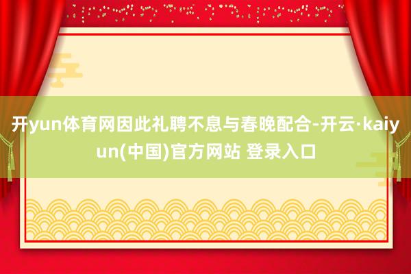 开yun体育网因此礼聘不息与春晚配合-开云·kaiyun(中国)官方网站 登录入口