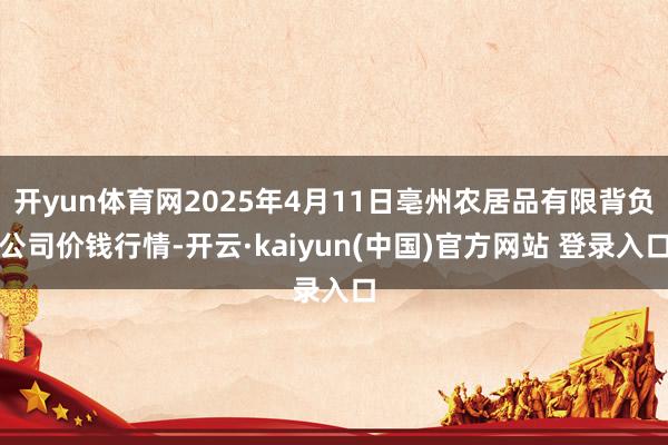 开yun体育网2025年4月11日亳州农居品有限背负公司价钱行情-开云·kaiyun(中国)官方网站 登录入口