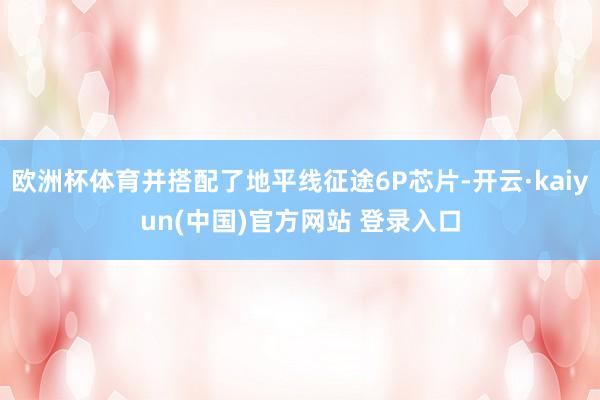 欧洲杯体育并搭配了地平线征途6P芯片-开云·kaiyun(中国)官方网站 登录入口