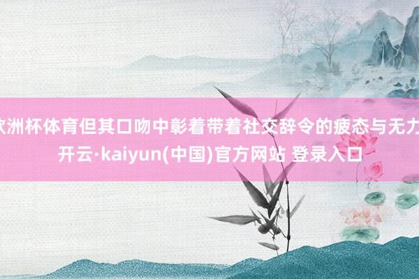 欧洲杯体育但其口吻中彰着带着社交辞令的疲态与无力-开云·kaiyun(中国)官方网站 登录入口