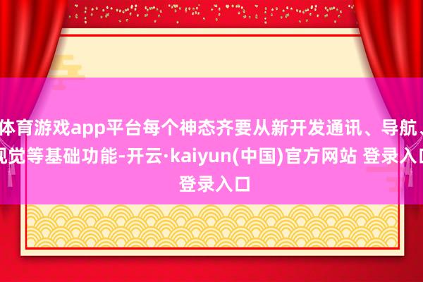 体育游戏app平台每个神态齐要从新开发通讯、导航、视觉等基础功能-开云·kaiyun(中国)官方网站 登录入口