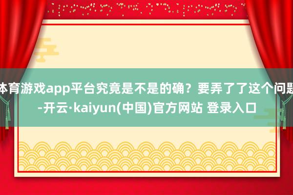 体育游戏app平台究竟是不是的确？要弄了了这个问题-开云·kaiyun(中国)官方网站 登录入口