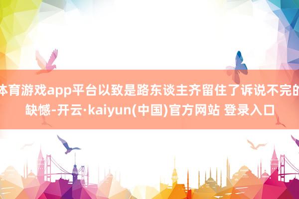 体育游戏app平台以致是路东谈主齐留住了诉说不完的缺憾-开云·kaiyun(中国)官方网站 登录入口