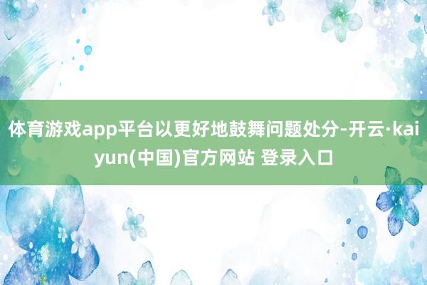 体育游戏app平台以更好地鼓舞问题处分-开云·kaiyun(中国)官方网站 登录入口