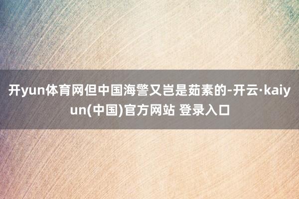 开yun体育网但中国海警又岂是茹素的-开云·kaiyun(中国)官方网站 登录入口