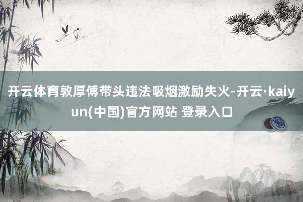 开云体育敦厚傅带头违法吸烟激励失火-开云·kaiyun(中国)官方网站 登录入口