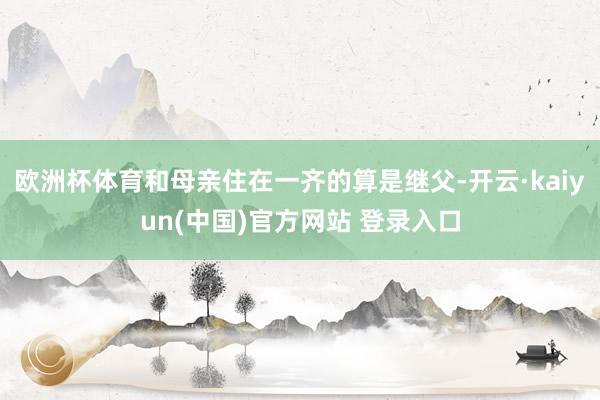 欧洲杯体育和母亲住在一齐的算是继父-开云·kaiyun(中国)官方网站 登录入口