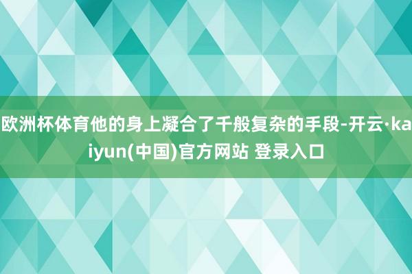 欧洲杯体育他的身上凝合了千般复杂的手段-开云·kaiyun(中国)官方网站 登录入口